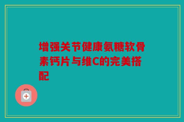 增强关节健康氨糖软骨素钙片与维C的完美搭配