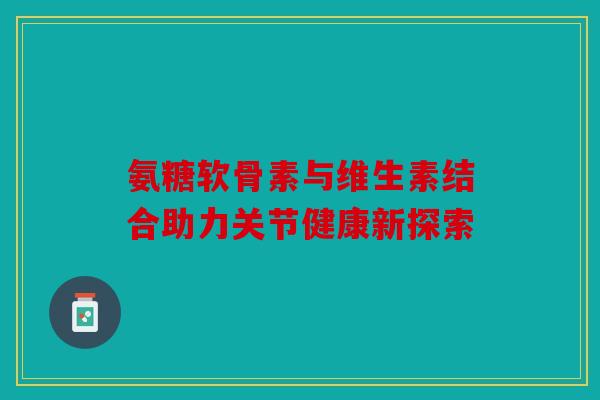 氨糖软骨素与维生素结合助力关节健康新探索
