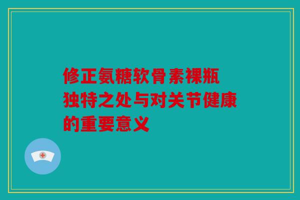 修正氨糖软骨素裸瓶 独特之处与对关节健康的重要意义