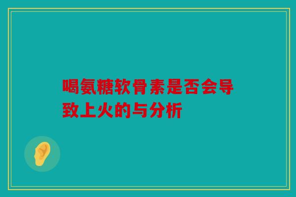 喝氨糖软骨素是否会导致上火的与分析