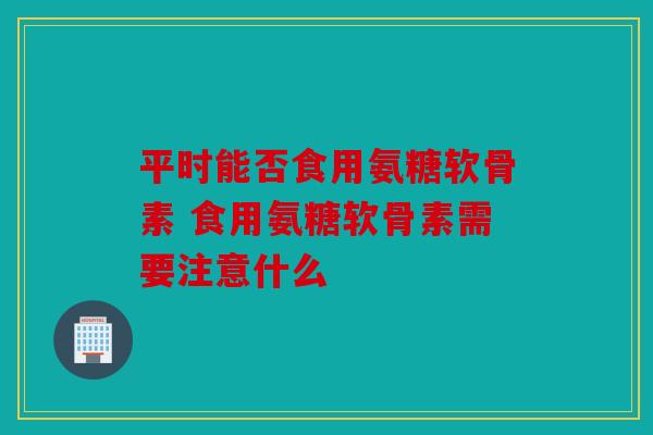 平时能否食用氨糖软骨素 食用氨糖软骨素需要注意什么