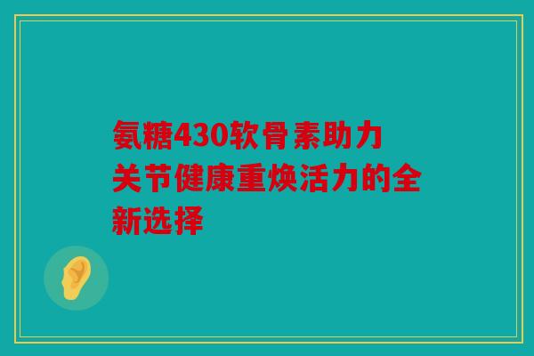 氨糖430软骨素助力关节健康重焕活力的全新选择