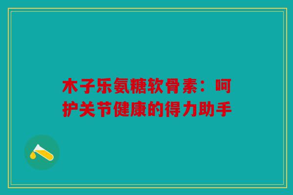 木子乐氨糖软骨素：呵护关节健康的得力助手