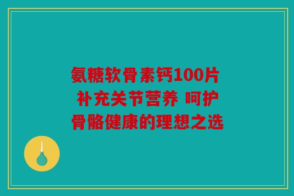 氨糖软骨素钙100片 补充关节营养 呵护骨骼健康的理想之选