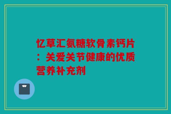 忆草汇氨糖软骨素钙片：关爱关节健康的优质营养补充剂