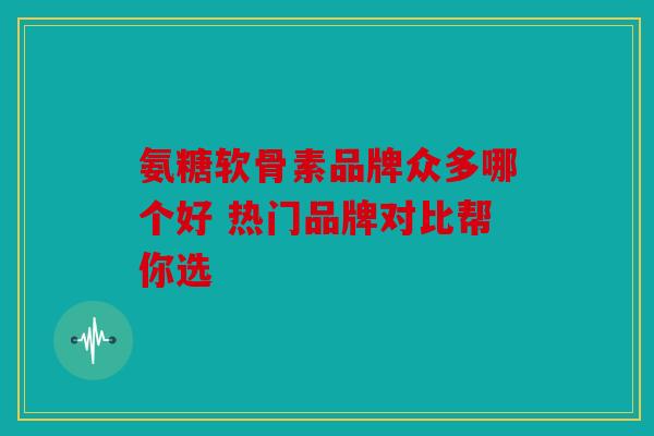 氨糖软骨素品牌众多哪个好 热门品牌对比帮你选