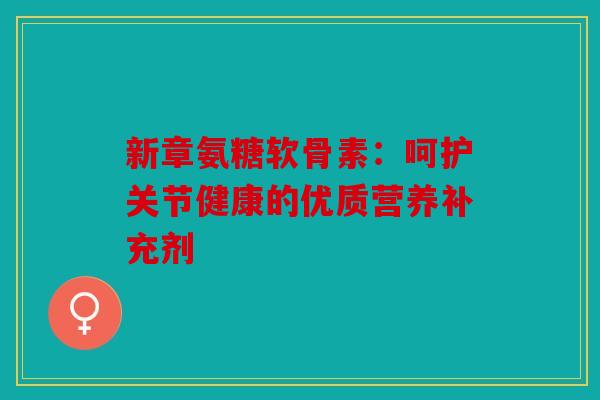 新章氨糖软骨素：呵护关节健康的优质营养补充剂