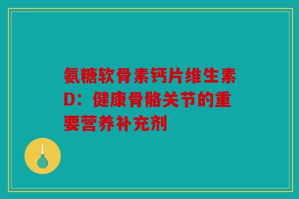 氨糖软骨素钙片维生素D：健康骨骼关节的重要营养补充剂