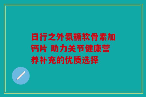 日行之外氨糖软骨素加钙片 助力关节健康营养补充的优质选择
