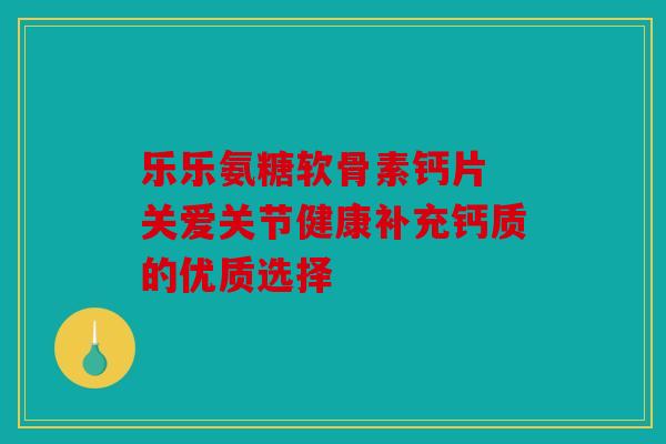 乐乐氨糖软骨素钙片 关爱关节健康补充钙质的优质选择