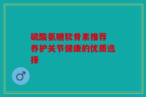 硫酸氨糖软骨素推荐 养护关节健康的优质选择