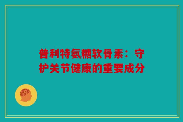 普利特氨糖软骨素：守护关节健康的重要成分