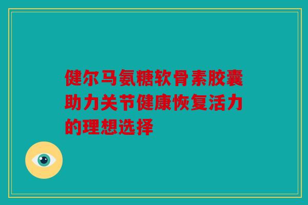 健尔马氨糖软骨素胶囊助力关节健康恢复活力的理想选择