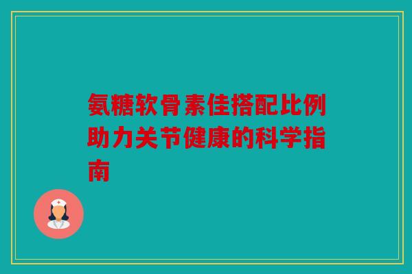 氨糖软骨素佳搭配比例助力关节健康的科学指南