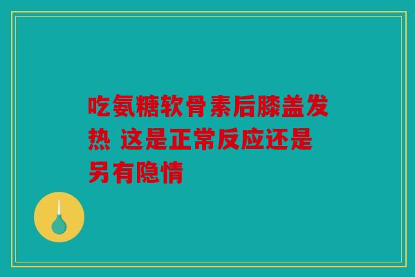 吃氨糖软骨素后膝盖发热 这是正常反应还是另有隐情
