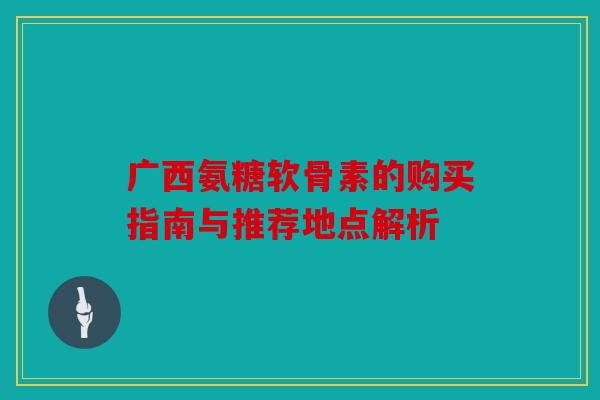 广西氨糖软骨素的购买指南与推荐地点解析