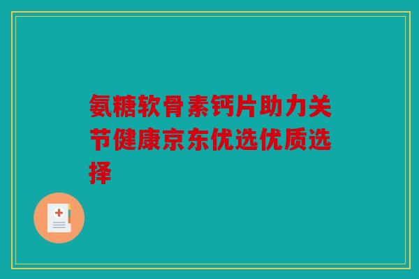 氨糖软骨素钙片助力关节健康京东优选优质选择