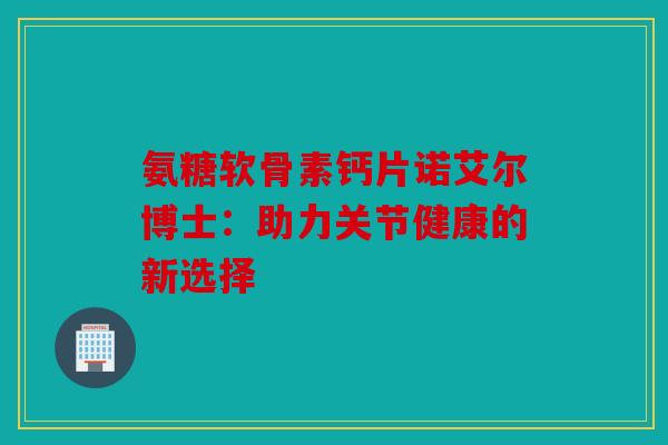氨糖软骨素钙片诺艾尔博士：助力关节健康的新选择
