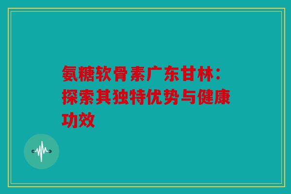 氨糖软骨素广东甘林：探索其独特优势与健康功效