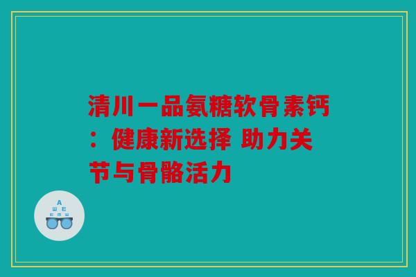 清川一品氨糖软骨素钙：健康新选择 助力关节与骨骼活力
