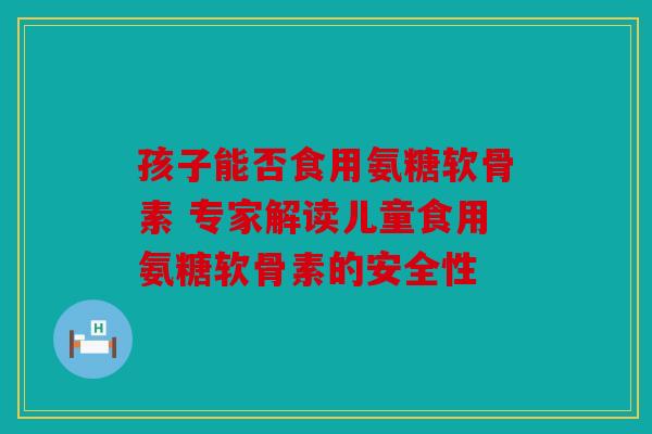 孩子能否食用氨糖软骨素 专家解读儿童食用氨糖软骨素的安全性