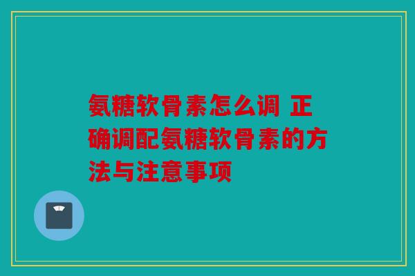 氨糖软骨素怎么调 正确调配氨糖软骨素的方法与注意事项