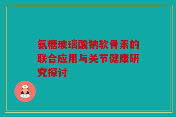 氨糖玻璃酸钠软骨素的联合应用与关节健康研究探讨