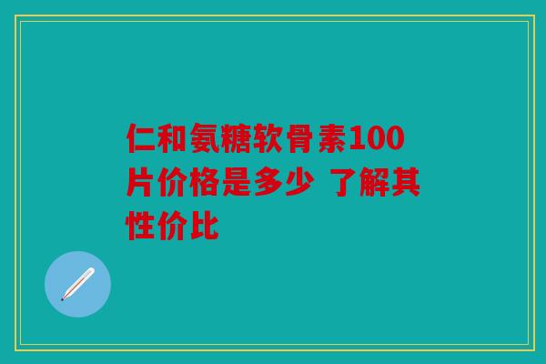 仁和氨糖软骨素100片价格是多少 了解其性价比