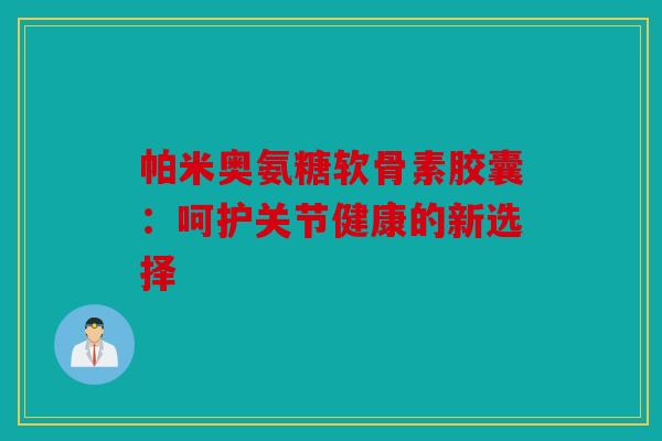 帕米奥氨糖软骨素胶囊：呵护关节健康的新选择