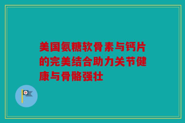 美国氨糖软骨素与钙片的完美结合助力关节健康与骨骼强壮
