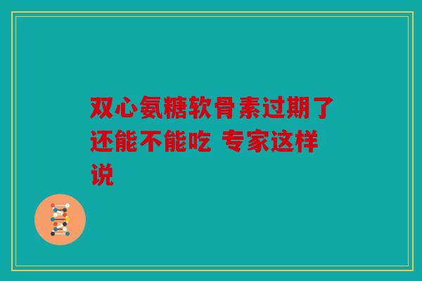双心氨糖软骨素过期了还能不能吃 专家这样说