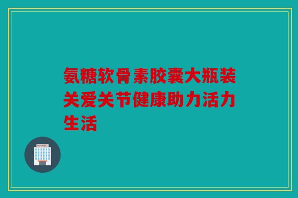氨糖软骨素胶囊大瓶装关爱关节健康助力活力生活