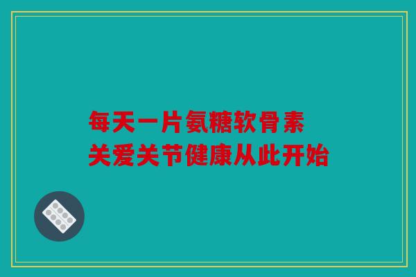 每天一片氨糖软骨素 关爱关节健康从此开始