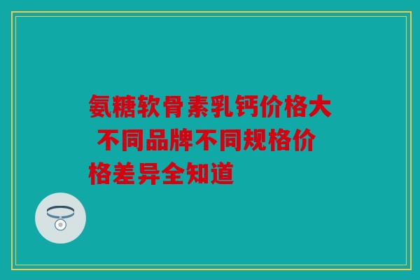 氨糖软骨素乳钙价格大 不同品牌不同规格价格差异全知道