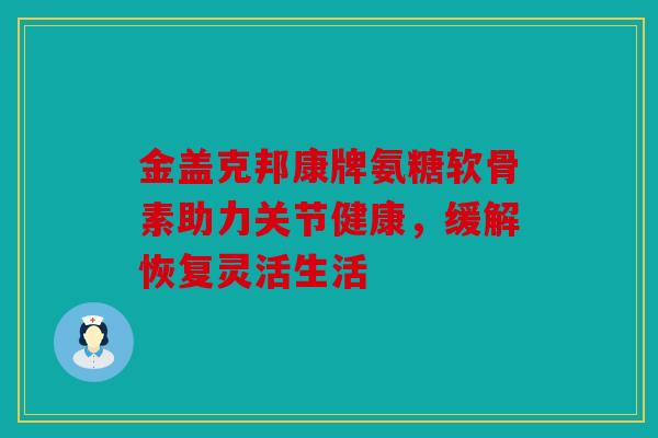 金盖克邦康牌氨糖软骨素助力关节健康，缓解恢复灵活生活