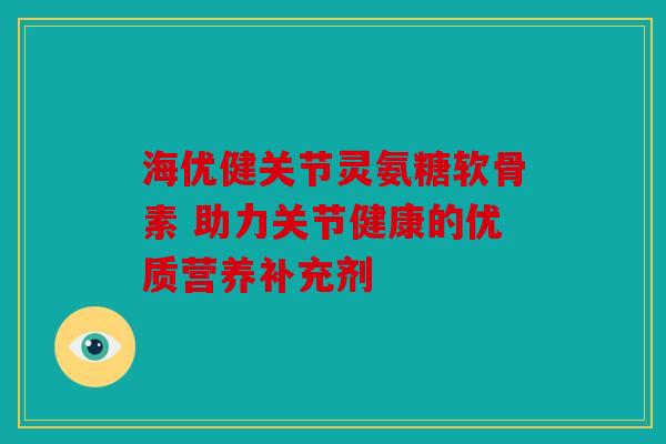 海优健关节灵氨糖软骨素 助力关节健康的优质营养补充剂