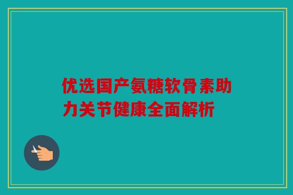 优选国产氨糖软骨素助力关节健康全面解析