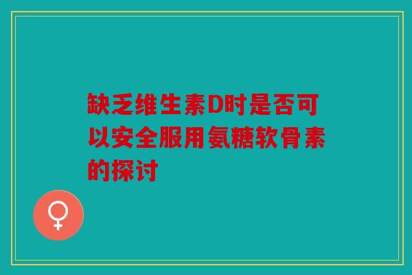 缺乏维生素D时是否可以安全服用氨糖软骨素的探讨