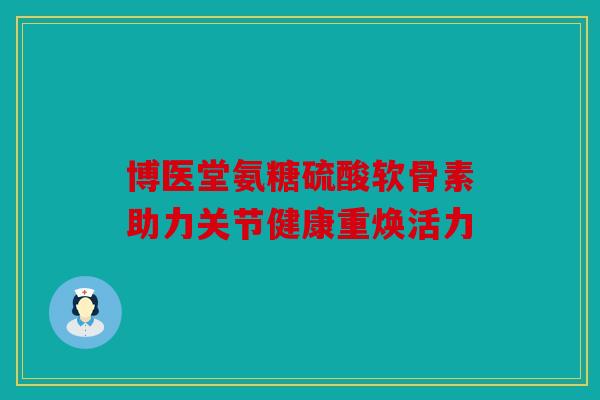 博医堂氨糖硫酸软骨素助力关节健康重焕活力