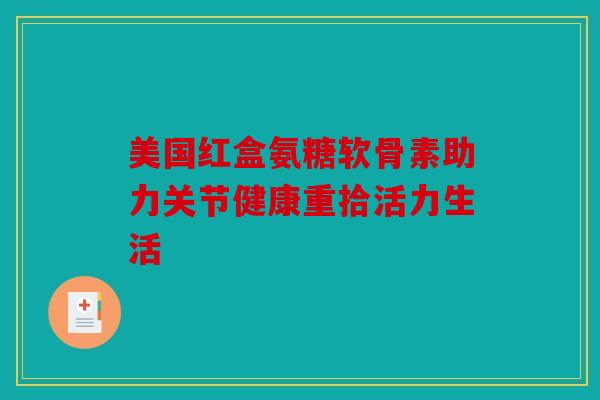 美国红盒氨糖软骨素助力关节健康重拾活力生活