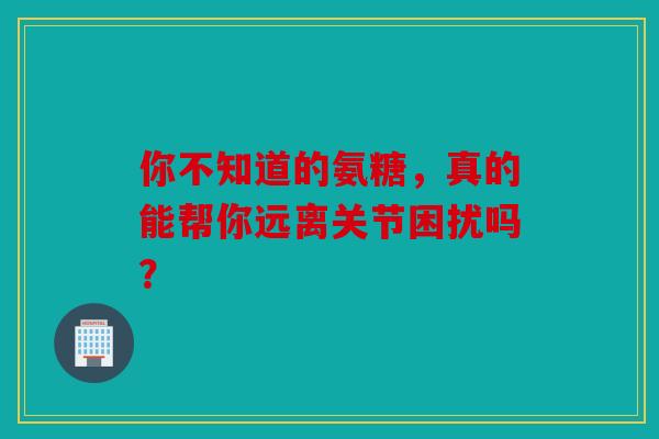 你不知道的氨糖，真的能帮你远离关节困扰吗？