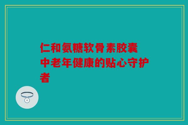 仁和氨糖软骨素胶囊 中老年健康的贴心守护者