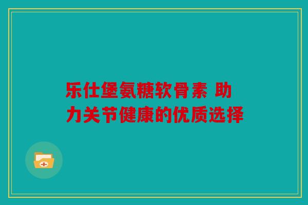 乐仕堡氨糖软骨素 助力关节健康的优质选择