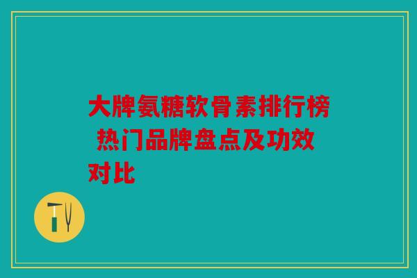 大牌氨糖软骨素排行榜 热门品牌盘点及功效对比