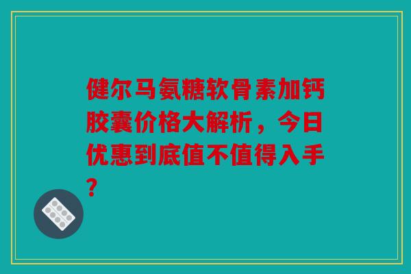 健尔马氨糖软骨素加钙胶囊价格大解析，今日优惠到底值不值得入手？
