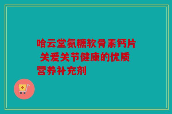 哈云堂氨糖软骨素钙片 关爱关节健康的优质营养补充剂