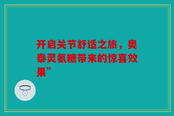 开启关节舒适之旅，奥泰灵氨糖带来的惊喜效果”
