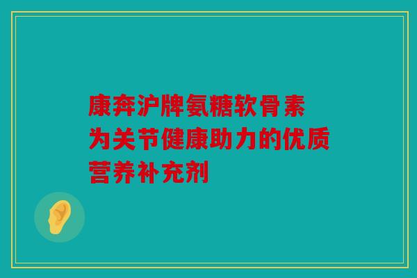康奔沪牌氨糖软骨素 为关节健康助力的优质营养补充剂