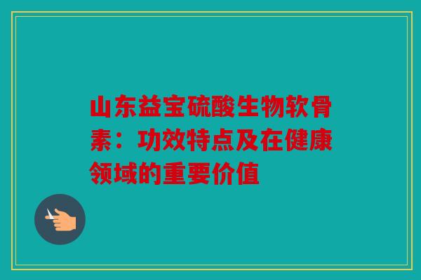 山东益宝硫酸生物软骨素：功效特点及在健康领域的重要价值