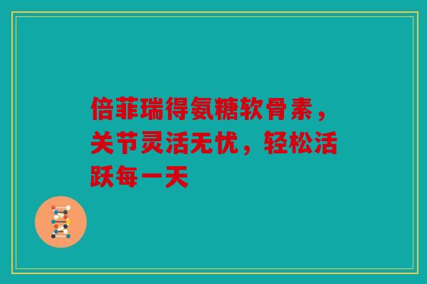倍菲瑞得氨糖软骨素，关节灵活无忧，轻松活跃每一天